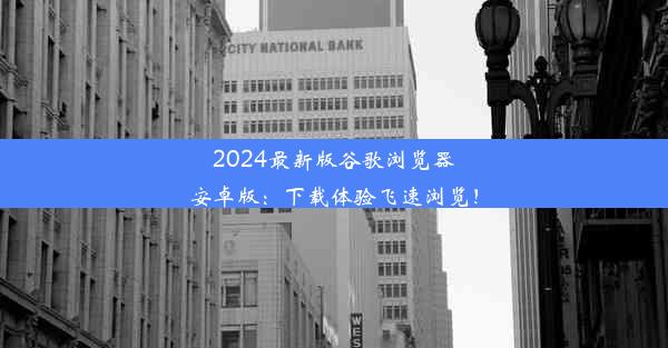 2024最新版谷歌浏览器安卓版：下载体验飞速浏览！