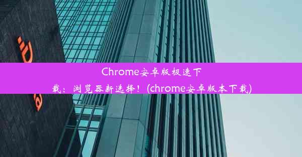 Chrome安卓版极速下载：浏览器新选择！(chrome安卓版本下载)