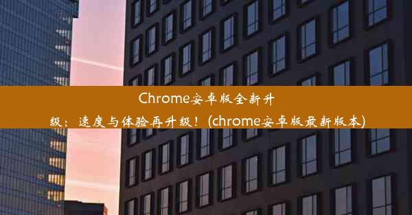 Chrome安卓版全新升级：速度与体验再升级！(chrome安卓版最新版本)