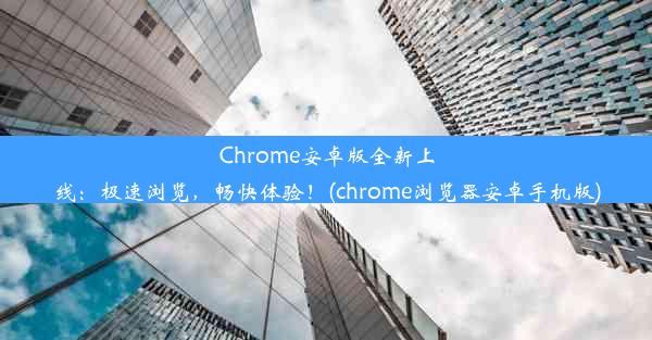 Chrome安卓版全新上线：极速浏览，畅快体验！(chrome浏览器安卓手机版)