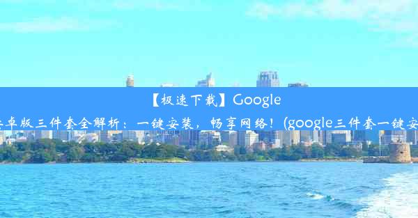 【极速下载】GoogleChrome安卓版三件套全解析：一键安装，畅享网络！(google三件套一键安装免root)