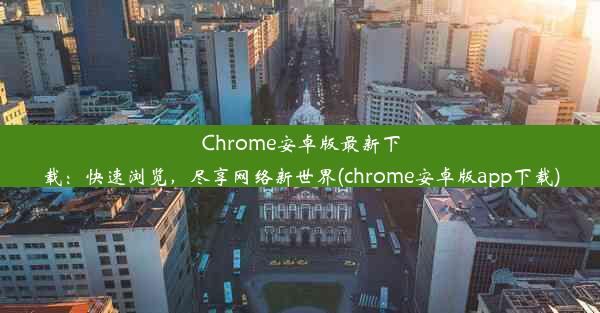 Chrome安卓版最新下载：快速浏览，尽享网络新世界(chrome安卓版app下载)