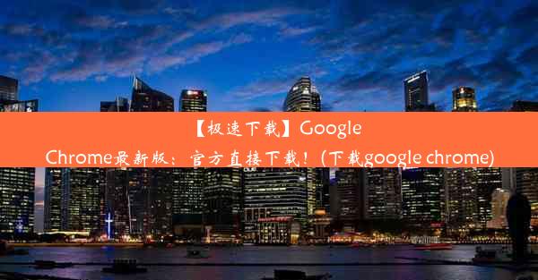 【极速下载】GoogleChrome最新版：官方直接下载！(下载google chrome)