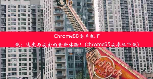 Chrome88安卓版下载：速度与安全的全新体验！(chrome85安卓版下载)