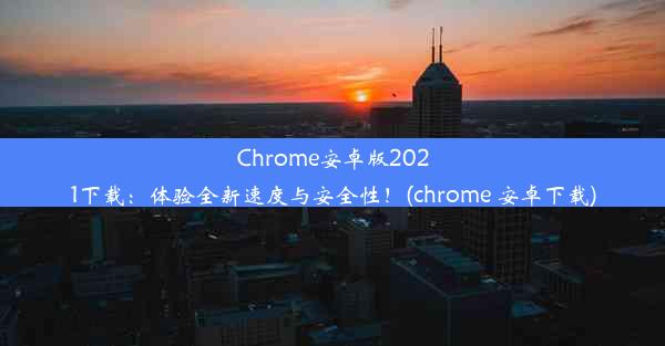 Chrome安卓版2021下载：体验全新速度与安全性！(chrome 安卓下载)