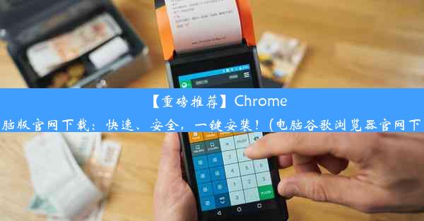 【重磅推荐】Chrome电脑版官网下载：快速、安全，一键安装！(电脑谷歌浏览器官网下载)