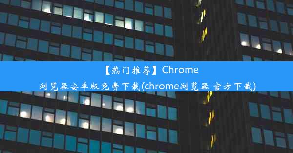 【热门推荐】Chrome浏览器安卓版免费下载(chrome浏览器 官方下载)