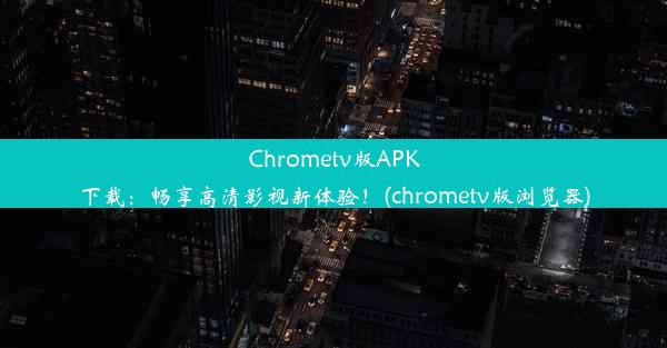 Chrometv版APK下载：畅享高清影视新体验！(chrometv版浏览器)