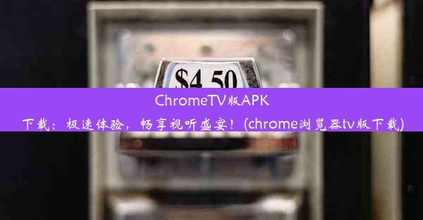 ChromeTV版APK下载：极速体验，畅享视听盛宴！(chrome浏览器tv版下载)