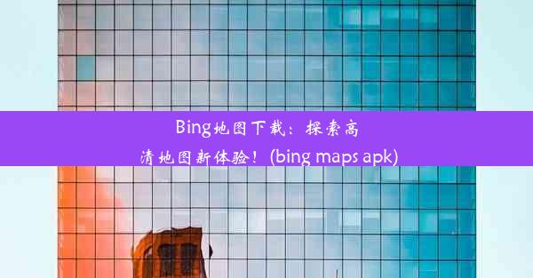 Bing地图下载：探索高清地图新体验！(bing maps apk)