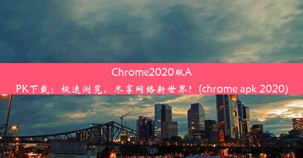 Chrome2020版APK下载：极速浏览，尽享网络新世界！(chrome apk 2020)