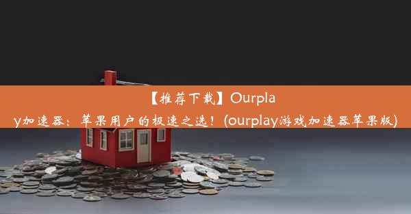 【推荐下载】Ourplay加速器：苹果用户的极速之选！(ourplay游戏加速器苹果版)