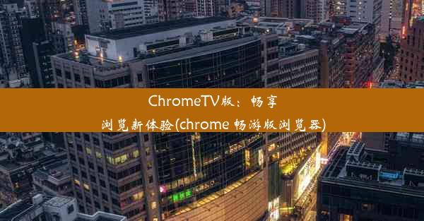 ChromeTV版：畅享浏览新体验(chrome 畅游版浏览器)