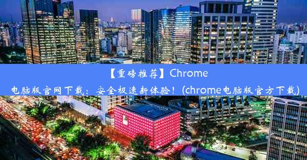 【重磅推荐】Chrome电脑版官网下载：安全极速新体验！(chrome电脑版官方下载)