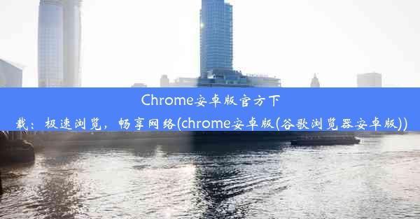 Chrome安卓版官方下载：极速浏览，畅享网络(chrome安卓版(谷歌浏览器安卓版))