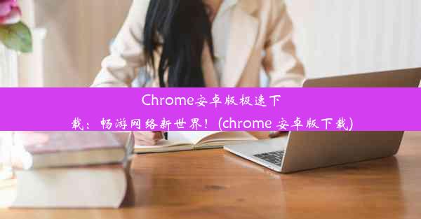 Chrome安卓版极速下载：畅游网络新世界！(chrome 安卓版下载)