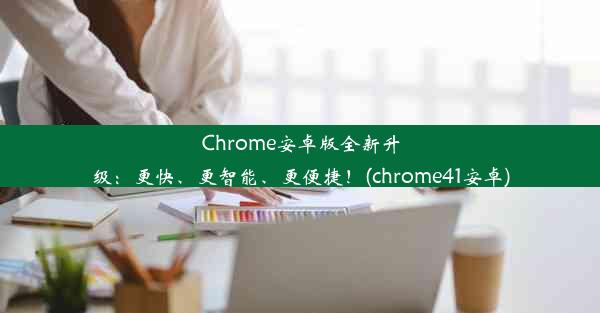 Chrome安卓版全新升级：更快、更智能、更便捷！(chrome41安卓)