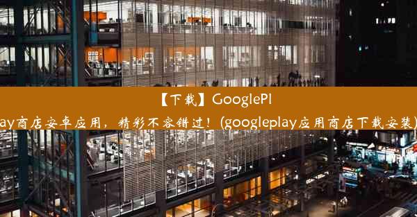 【下载】GooglePlay商店安卓应用，精彩不容错过！(googleplay应用商店下载安装)