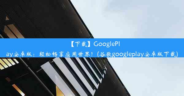 【下载】GooglePlay安卓版：轻松畅享应用世界！(谷歌googleplay安卓版下载)