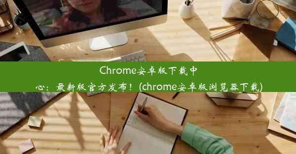 Chrome安卓版下载中心：最新版官方发布！(chrome安卓版浏览器下载)