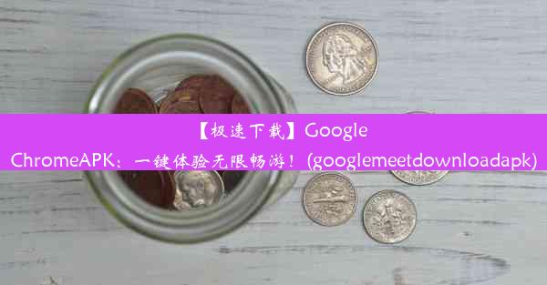 【极速下载】GoogleChromeAPK：一键体验无限畅游！(googlemeetdownloadapk)