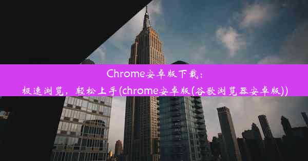 Chrome安卓版下载：极速浏览，轻松上手(chrome安卓版(谷歌浏览器安卓版))