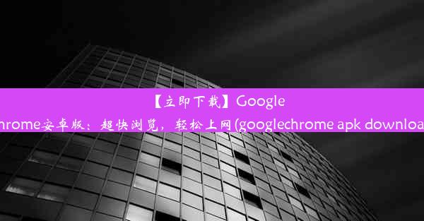 【立即下载】GoogleChrome安卓版：超快浏览，轻松上网(googlechrome apk download)