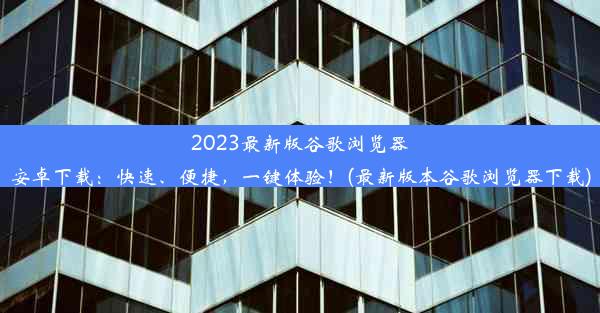 2023最新版谷歌浏览器安卓下载：快速、便捷，一键体验！(最新版本谷歌浏览器下载)