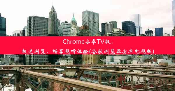 Chrome安卓TV版：极速浏览，畅享视听体验(谷歌浏览器安卓电视版)