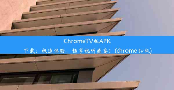 ChromeTV版APK下载：极速体验，畅享视听盛宴！(chrome tv版)