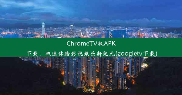 ChromeTV版APK下载：极速体验影视娱乐新纪元(googletv下载)