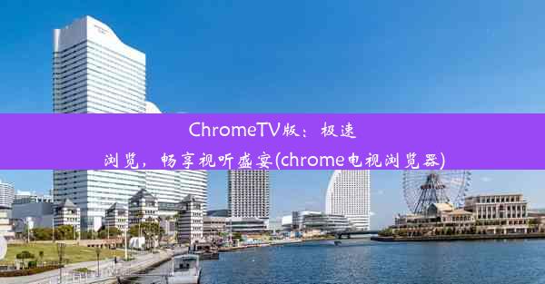 ChromeTV版：极速浏览，畅享视听盛宴(chrome电视浏览器)