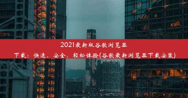 2021最新版谷歌浏览器下载：快速、安全、轻松体验(谷歌最新浏览器下载安装)