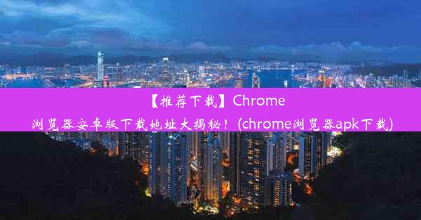 【推荐下载】Chrome浏览器安卓版下载地址大揭秘！(chrome浏览器apk下载)