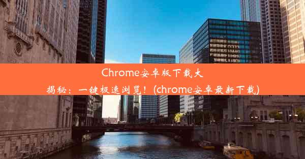 Chrome安卓版下载大揭秘：一键极速浏览！(chrome安卓最新下载)