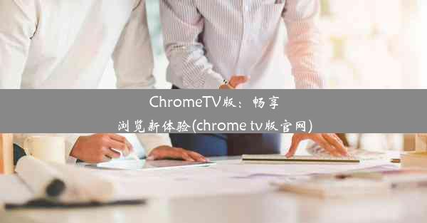 ChromeTV版：畅享浏览新体验(chrome tv版官网)