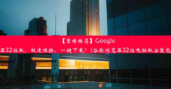 【重磅推荐】Google浏览器32位版，极速体验，一键下载！(谷歌浏览器32位电脑版安装包下载)