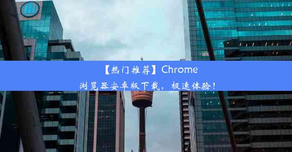 【热门推荐】Chrome浏览器安卓版下载，极速体验！