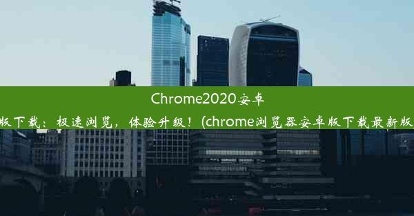 Chrome2020安卓版下载：极速浏览，体验升级！(chrome浏览器安卓版下载最新版)