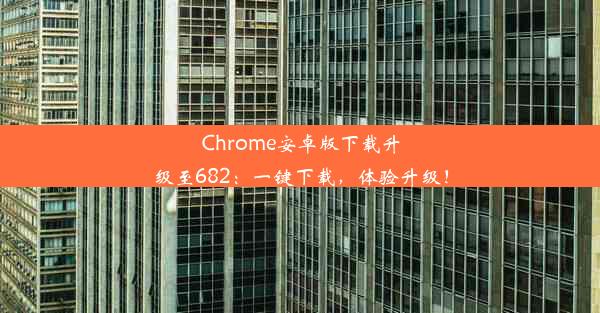 Chrome安卓版下载升级至682：一键下载，体验升级！