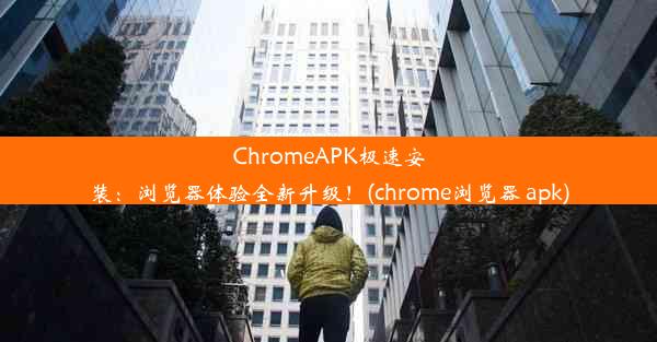 ChromeAPK极速安装：浏览器体验全新升级！(chrome浏览器 apk)