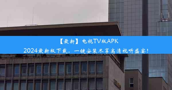 【最新】电视TV版APK2024最新版下载，一键安装尽享高清视听盛宴！