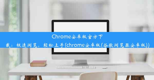 Chrome安卓版官方下载：极速浏览，轻松上手(chrome安卓版(谷歌浏览器安卓版))