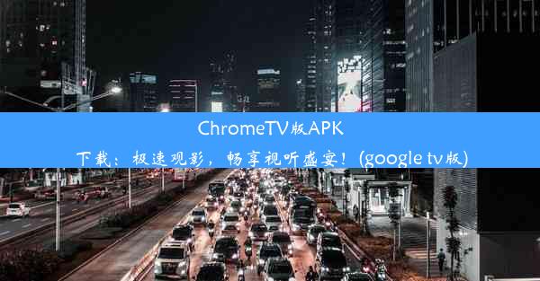 ChromeTV版APK下载：极速观影，畅享视听盛宴！(google tv版)