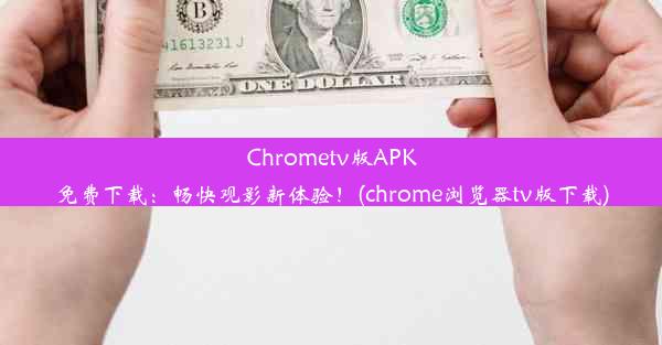 Chrometv版APK免费下载：畅快观影新体验！(chrome浏览器tv版下载)