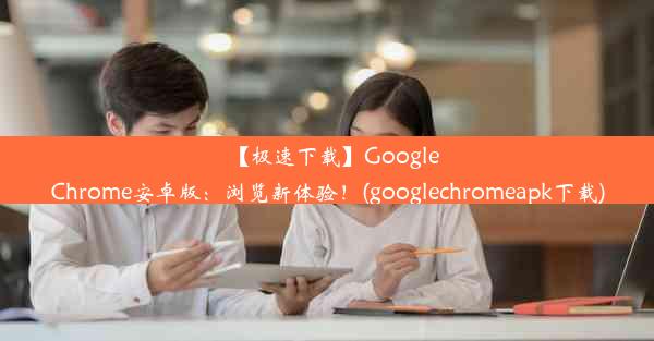 【极速下载】GoogleChrome安卓版：浏览新体验！(googlechromeapk下载)