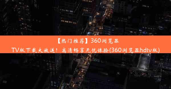 【热门推荐】360浏览器TV版下载大放送！高清畅享无忧体验(360浏览器hdtv版)