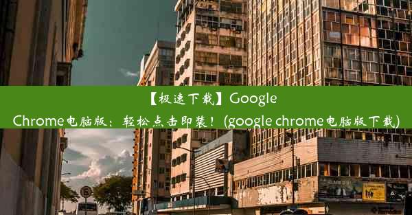 【极速下载】GoogleChrome电脑版：轻松点击即装！(google chrome电脑版下载)