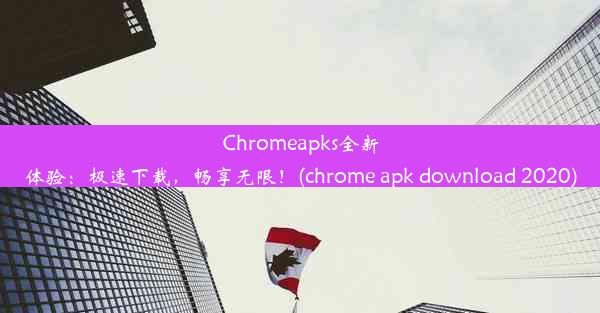 Chromeapks全新体验：极速下载，畅享无限！(chrome apk download 2020)