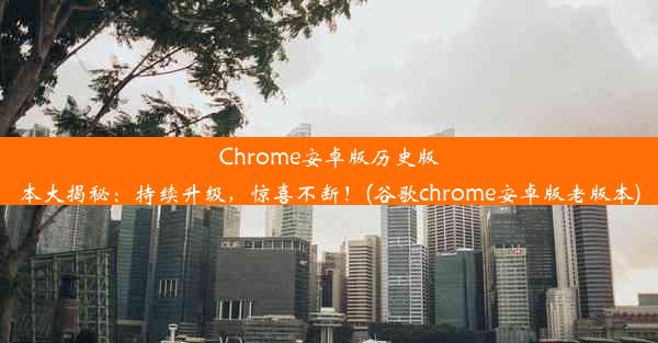 Chrome安卓版历史版本大揭秘：持续升级，惊喜不断！(谷歌chrome安卓版老版本)